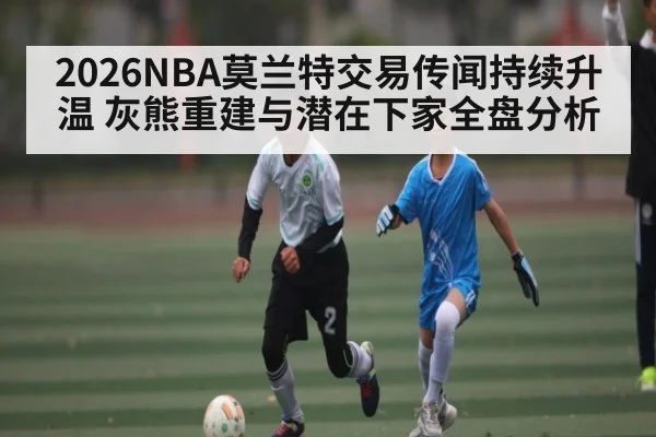 2026NBA莫兰特交易传闻持续升温 灰熊重建与潜在下家全盘分析